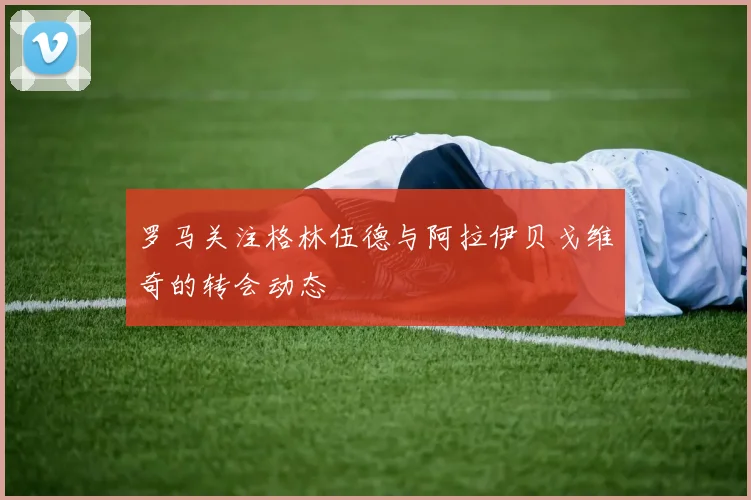 罗马关注格林伍德与阿拉伊贝戈维奇的转会动态