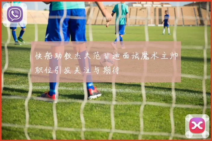 快船助教杰夫范甘迪面试魔术主帅职位引发关注与期待