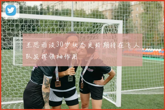 王思雨谈30岁状态良好期待在飞人队发挥领袖作用