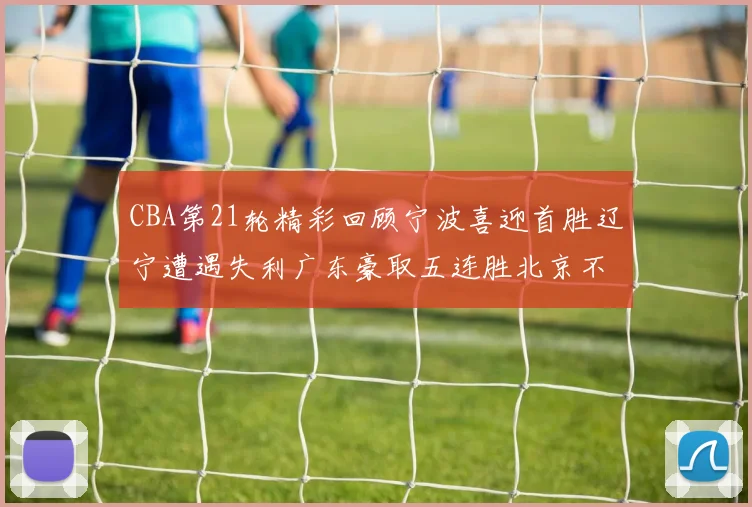 CBA第21轮精彩回顾宁波喜迎首胜辽宁遭遇失利广东豪取五连胜北京不敌天津江苏力克新疆