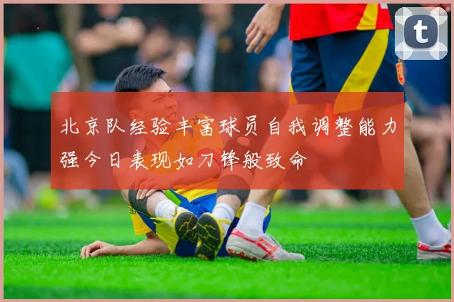 北京队经验丰富球员自我调整能力强今日表现如刀锋般致命