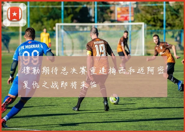 穆勒期待总决赛重逢梅西和迈阿密复仇之战即将来临