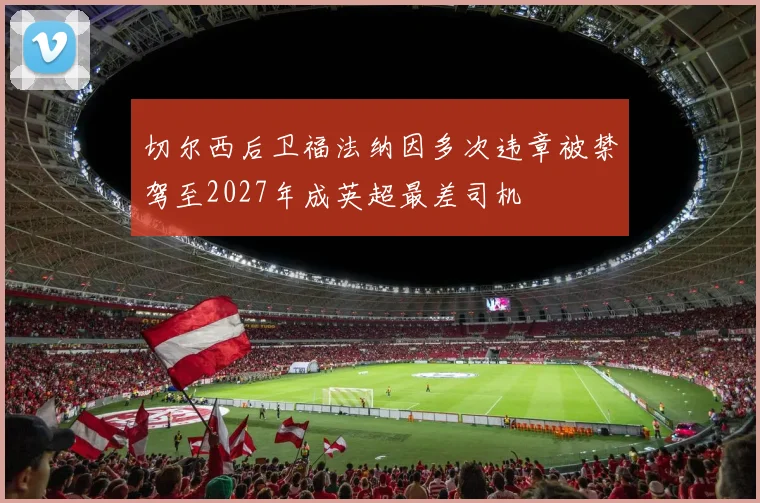 切尔西后卫福法纳因多次违章被禁驾至2027年成英超最差司机