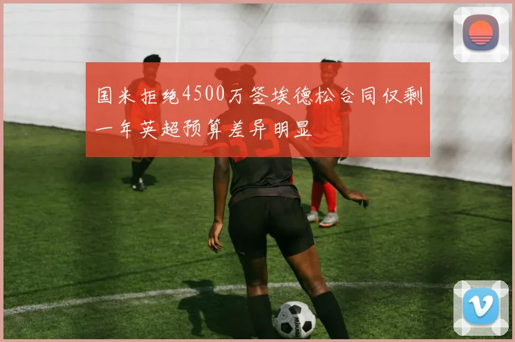 国米拒绝4500万签埃德松合同仅剩一年英超预算差异明显
