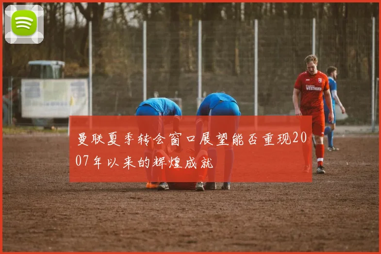 曼联夏季转会窗口展望能否重现2007年以来的辉煌成就