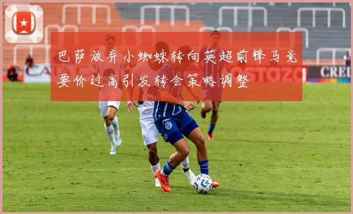 巴萨放弃小蜘蛛转向英超前锋马竞要价过高引发转会策略调整