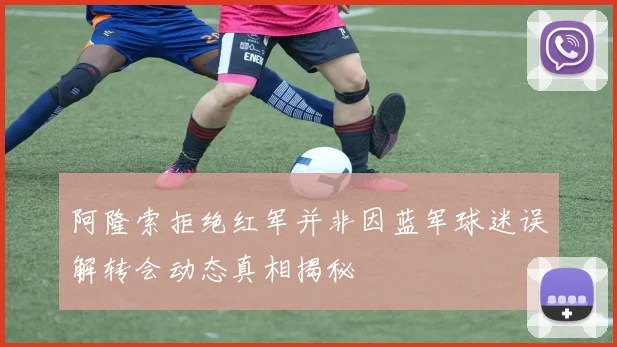 阿隆索拒绝红军并非因蓝军球迷误解转会动态真相揭秘